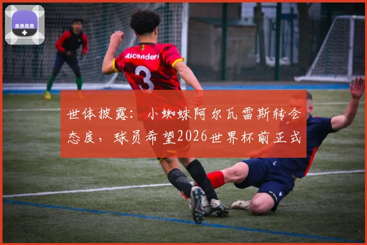世体披露：小蜘蛛阿尔瓦雷斯转会态度，球员希望2026世界杯前正式加盟巴萨