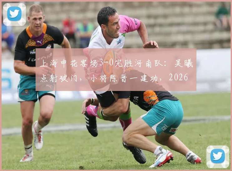 上海申花客场3-0完胜河南队：吴曦点射破门，小将陈晋一建功，2026中超申花客胜河南分析