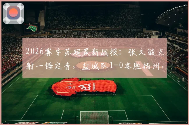 2026赛季苏超最新战报：张文骏点射一锤定音，盐城队1-0客胜扬州，继续领跑积分榜（附全场录像回放）