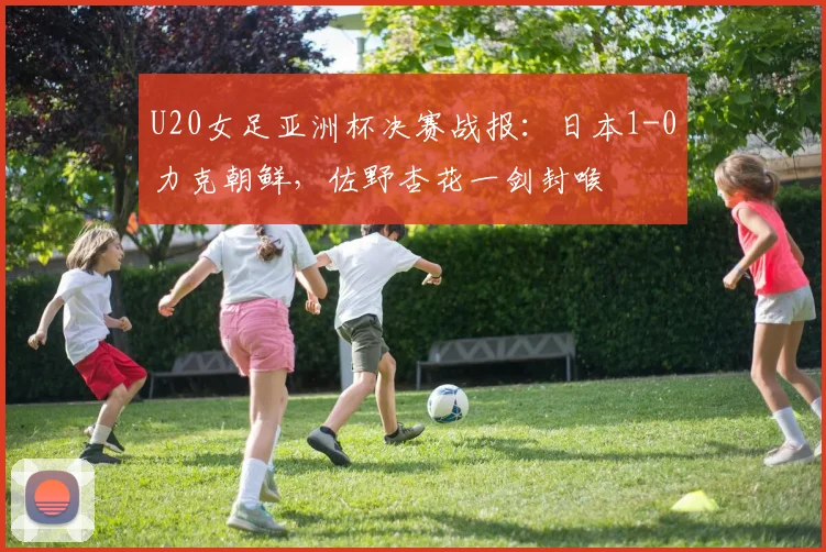 U20女足亚洲杯决赛战报：日本1-0力克朝鲜，佐野杏花一剑封喉
