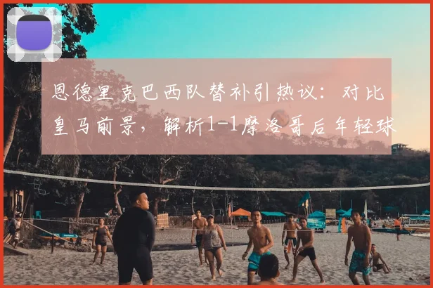 恩德里克巴西队替补引热议：对比皇马前景，解析1-1摩洛哥后年轻球星使用难题