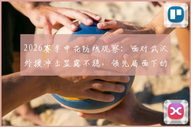 2026赛季申花防线观察：面对武汉外援冲击显露不稳，领先局面下的隐忧与调整方向