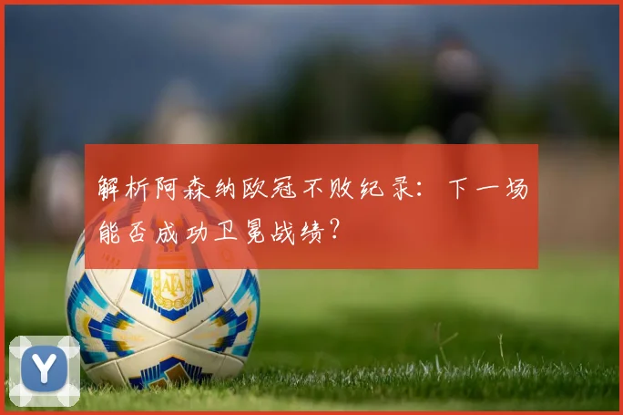 解析阿森纳欧冠不败纪录：下一场能否成功卫冕战绩？