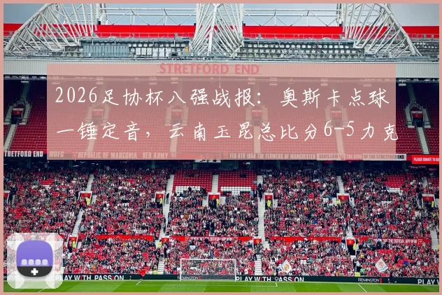 2026足协杯八强战报：奥斯卡点球一锤定音，云南玉昆总比分6-5力克成都蓉城