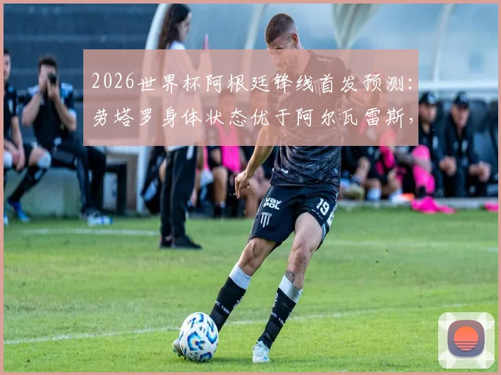 2026世界杯阿根廷锋线首发预测：劳塔罗身体状态优于阿尔瓦雷斯，或锁定首战先发
