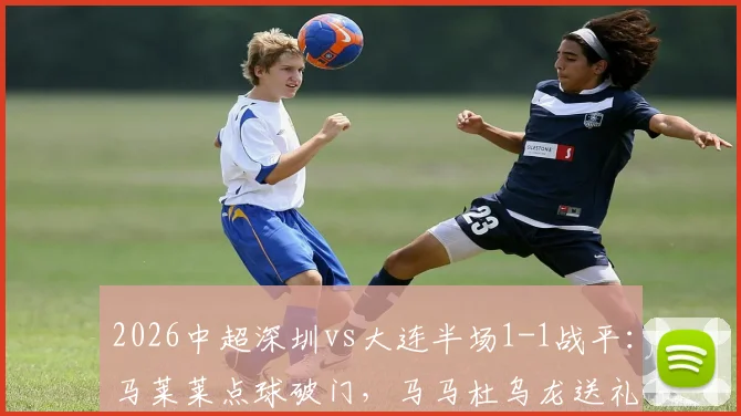2026中超深圳vs大连半场1-1战平：马莱莱点球破门，马马杜乌龙送礼，比赛回放与焦点解析