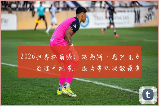 2026世界杯前瞻：路易斯·恩里克能否追平纪录，成为带队次数最多的西班牙主帅？
