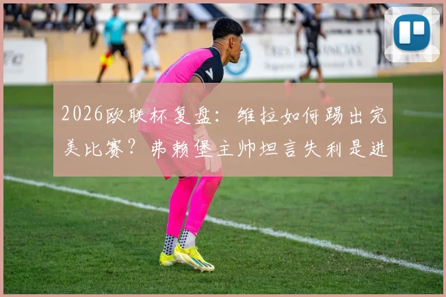 2026欧联杯复盘：维拉如何踢出完美比赛？弗赖堡主帅坦言失利是进步良机