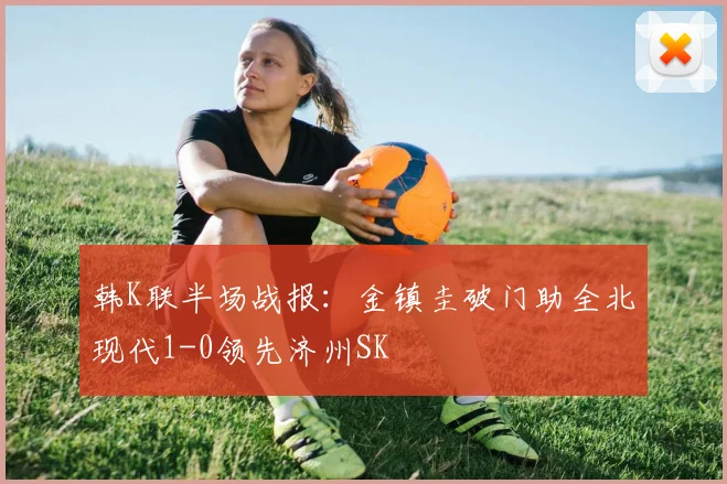 韩K联半场战报：金镇圭破门助全北现代1-0领先济州SK