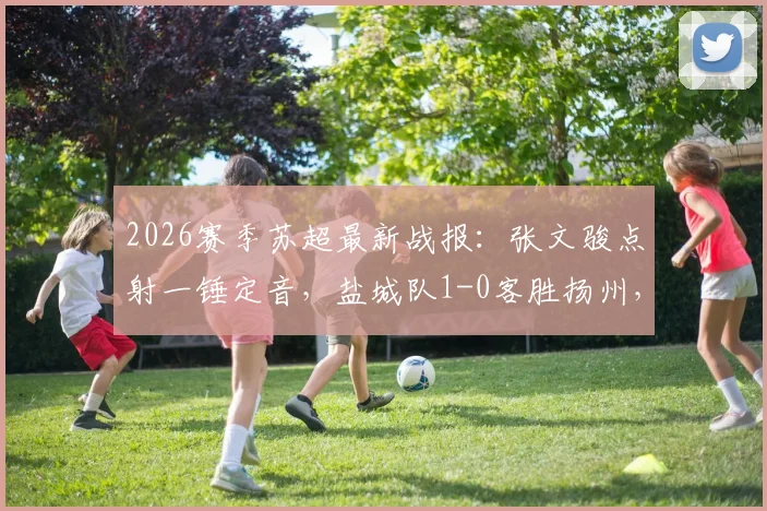 2026赛季苏超最新战报：张文骏点射一锤定音，盐城队1-0客胜扬州，继续领跑积分榜（附全场录像回放）