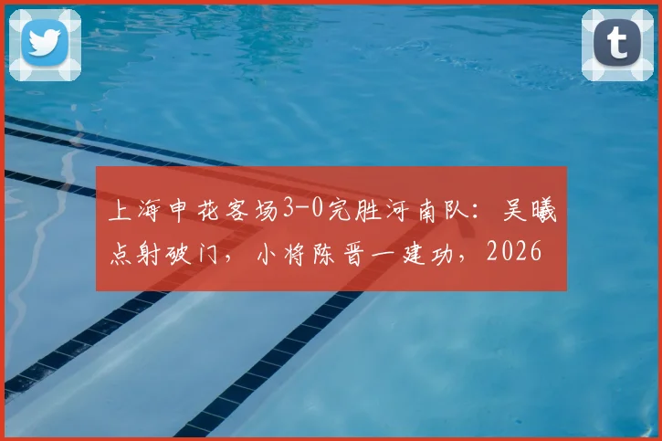 上海申花客场3-0完胜河南队：吴曦点射破门，小将陈晋一建功，2026中超申花客胜河南分析