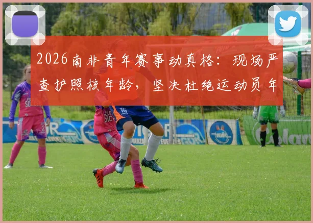 2026南非青年赛事动真格：现场严查护照核年龄，坚决杜绝运动员年龄造假乱象