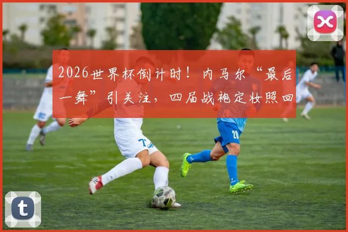 2026世界杯倒计时！内马尔“最后一舞”引关注，四届战袍定妆照回顾桑巴巨星的荣耀征程