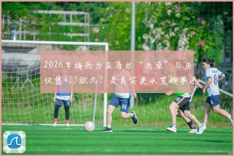 2026年梅西为亚马尔“洗澡”日历仅售4.5欧元?是真实更衣室趣事还是精心设计的营销剧本?