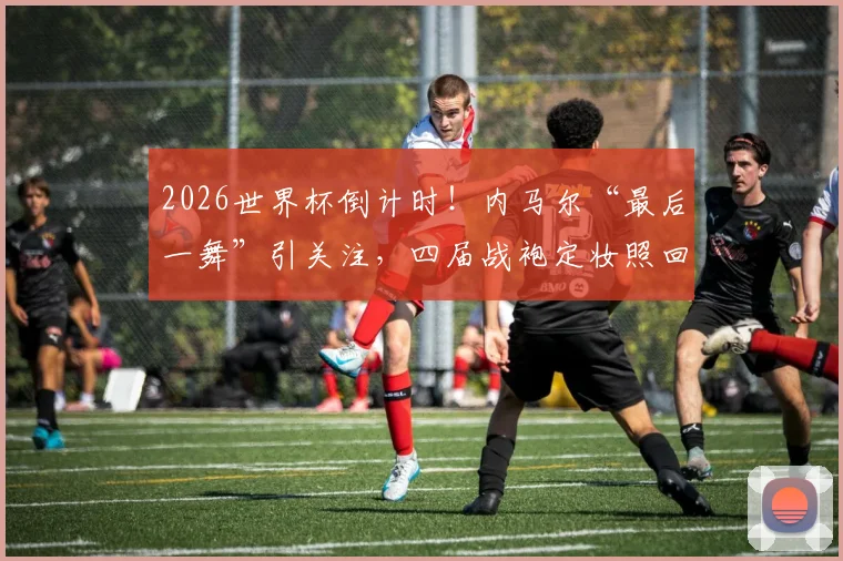 2026世界杯倒计时！内马尔“最后一舞”引关注，四届战袍定妆照回顾桑巴巨星的荣耀征程