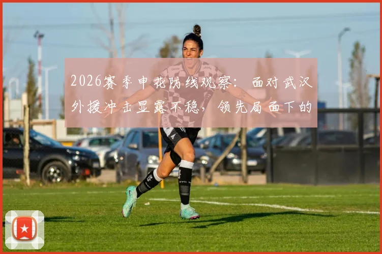 2026赛季申花防线观察：面对武汉外援冲击显露不稳，领先局面下的隐忧与调整方向