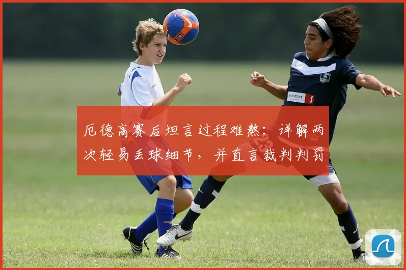厄德高赛后坦言过程难熬：详解两次轻易丢球细节，并直言裁判判罚未获帮助
