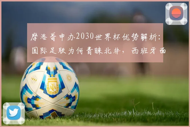 摩洛哥申办2030世界杯优势解析:国际足联为何青睐北非,西班牙面临哪些挑战与变数?