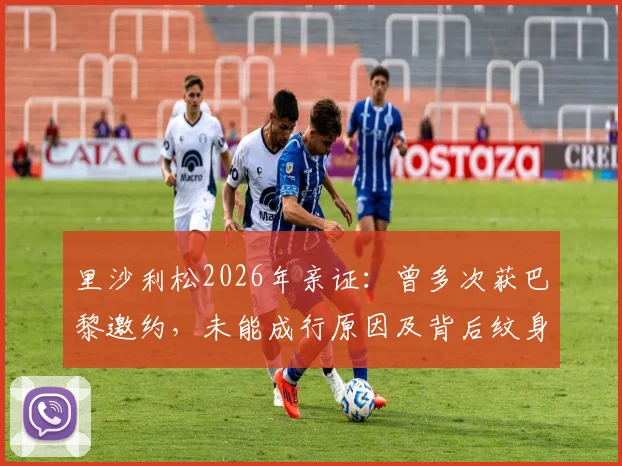 里沙利松2026年亲证:曾多次获巴黎邀约,未能成行原因及背后纹身故事全纪录
