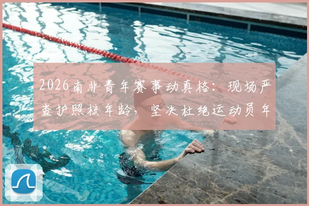2026南非青年赛事动真格：现场严查护照核年龄，坚决杜绝运动员年龄造假乱象