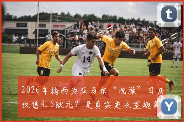 2026年梅西为亚马尔“洗澡”日历仅售4.5欧元？是真实更衣室趣事还是精心设计的营销剧本？